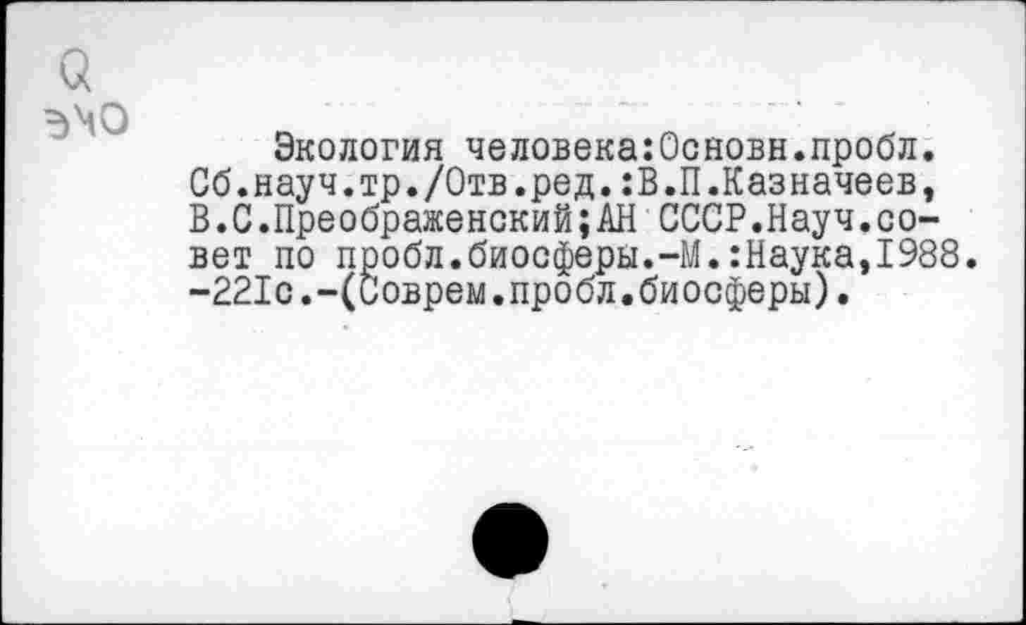 ﻿Экология человека:Основн.пробл. Сб.науч.тр./Отв.ред.:В.П.Казначеев, В.С.Преображенский;АН СССР.Науч.совет по пробл.биосферы.-М.:Наука,1988. -221с.-(Соврем.пробл.биосферы).